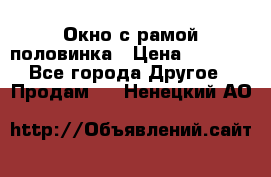 Окно с рамой половинка › Цена ­ 4 000 - Все города Другое » Продам   . Ненецкий АО